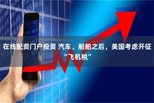 在线配资门户投资 汽车、船舶之后，美国考虑开征“飞机税”
