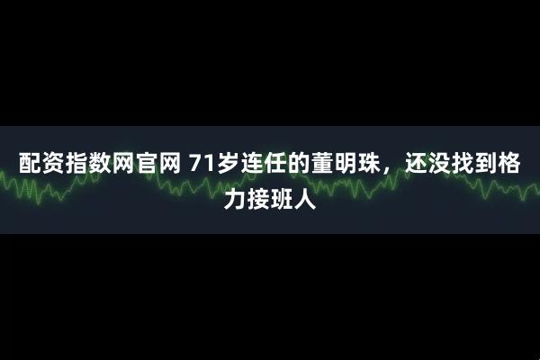 配资指数网官网 71岁连任的董明珠，还没找到格力接班人