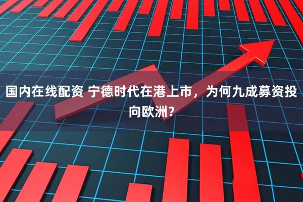 国内在线配资 宁德时代在港上市，为何九成募资投向欧洲？