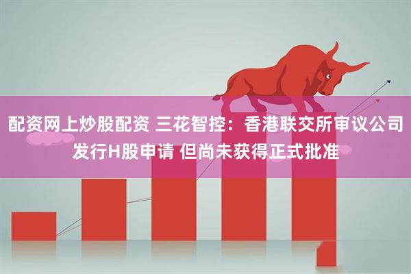 配资网上炒股配资 三花智控：香港联交所审议公司发行H股申请 但尚未获得正式批准