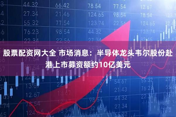 股票配资网大全 市场消息：半导体龙头韦尔股份赴港上市募资额约10亿美元