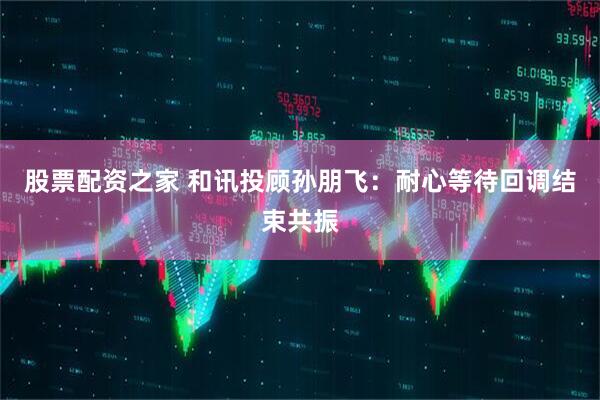 股票配资之家 和讯投顾孙朋飞：耐心等待回调结束共振