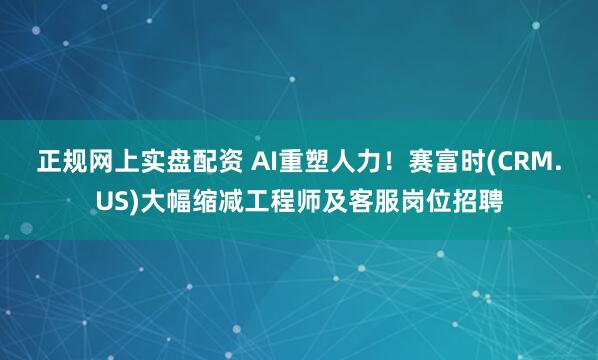 正规网上实盘配资 AI重塑人力！赛富时(CRM.US)大幅缩减工程师及客服岗位招聘