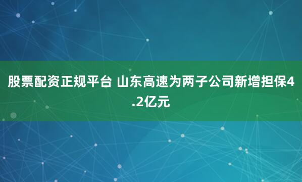 股票配资正规平台 山东高速为两子公司新增担保4.2亿元