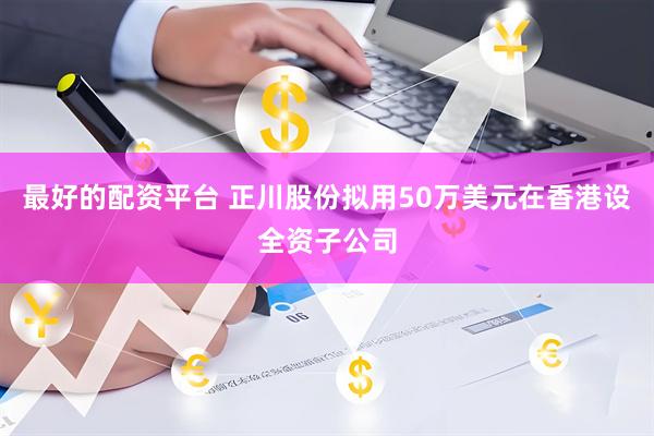 最好的配资平台 正川股份拟用50万美元在香港设全资子公司