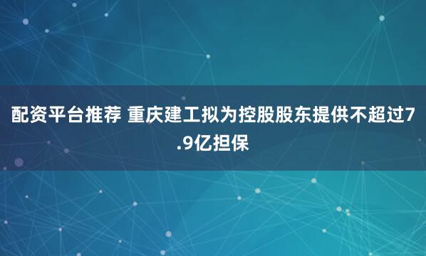 配资平台推荐 重庆建工拟为控股股东提供不超过7.9亿担保