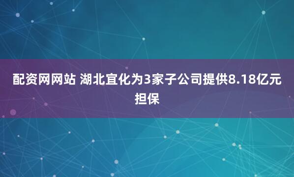 配资网网站 湖北宜化为3家子公司提供8.18亿元担保