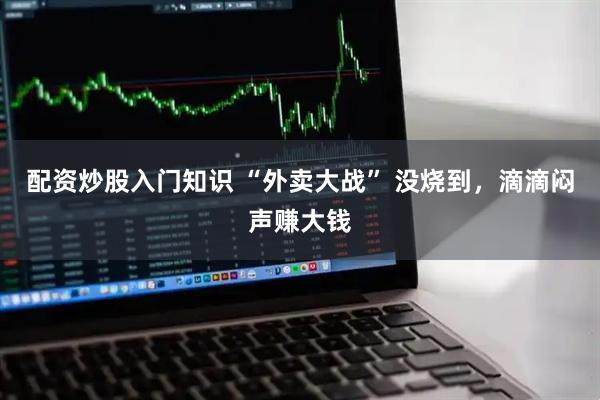 配资炒股入门知识 “外卖大战” 没烧到，滴滴闷声赚大钱