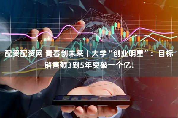 配资配资网 青春创未来｜大学“创业明星”：目标销售额3到5年突破一个亿！