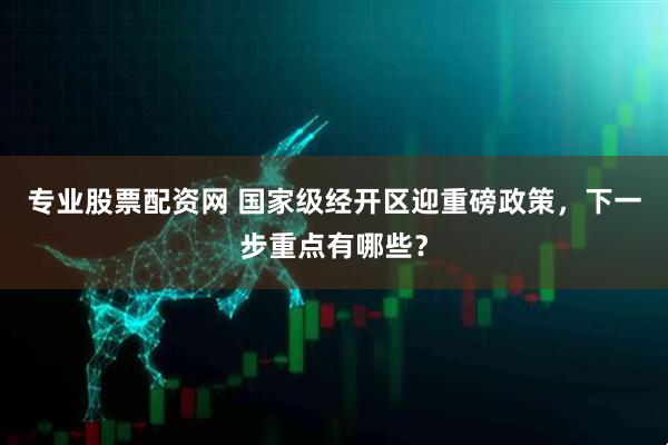 专业股票配资网 国家级经开区迎重磅政策，下一步重点有哪些？