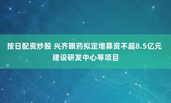 按日配资炒股 兴齐眼药拟定增募资不超8.5亿元 建设研发中心等项目