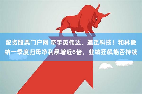 配资股票门户网 牵手英伟达、追觅科技！和林微纳一季度归母净利暴增近6倍，业绩狂飙能否持续