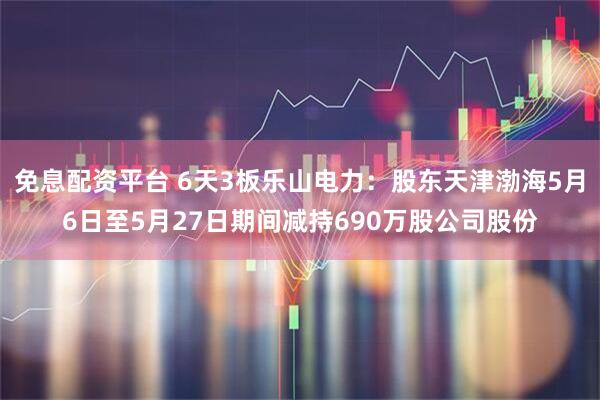 免息配资平台 6天3板乐山电力：股东天津渤海5月6日至5月27日期间减持690万股公司股份