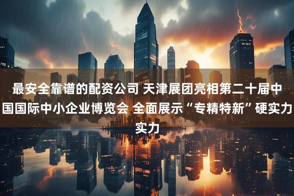 最安全靠谱的配资公司 天津展团亮相第二十届中国国际中小企业博览会 全面展示“专精特新”硬实力