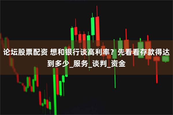 论坛股票配资 想和银行谈高利率？先看看存款得达到多少_服务_谈判_资金