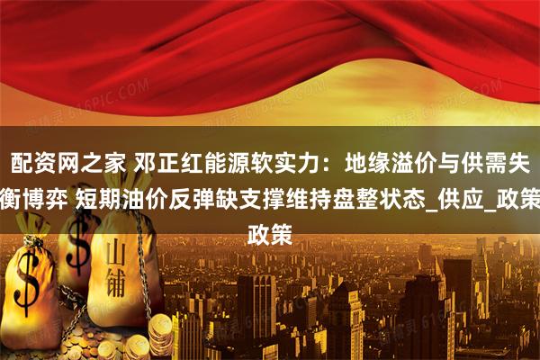 配资网之家 邓正红能源软实力：地缘溢价与供需失衡博弈 短期油价反弹缺支撑维持盘整状态_供应_政策