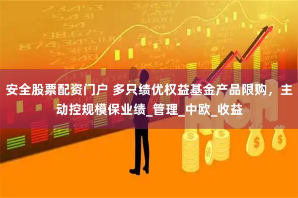 安全股票配资门户 多只绩优权益基金产品限购，主动控规模保业绩_管理_中欧_收益