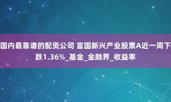国内最靠谱的配资公司 富国新兴产业股票A近一周下跌1.36%_基金_金融界_收益率