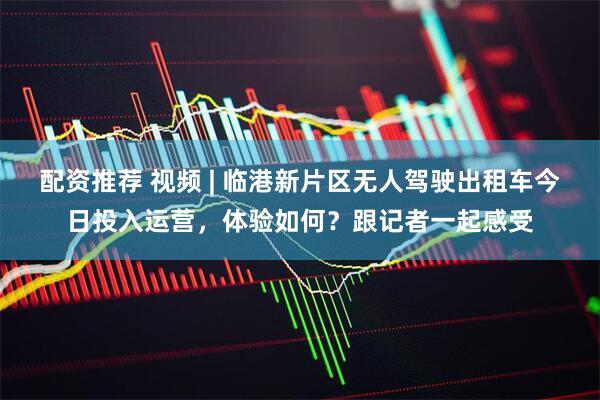 配资推荐 视频 | 临港新片区无人驾驶出租车今日投入运营，体验如何？跟记者一起感受