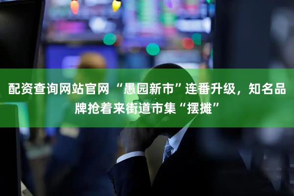 配资查询网站官网 “愚园新市”连番升级，知名品牌抢着来街道市集“摆摊”