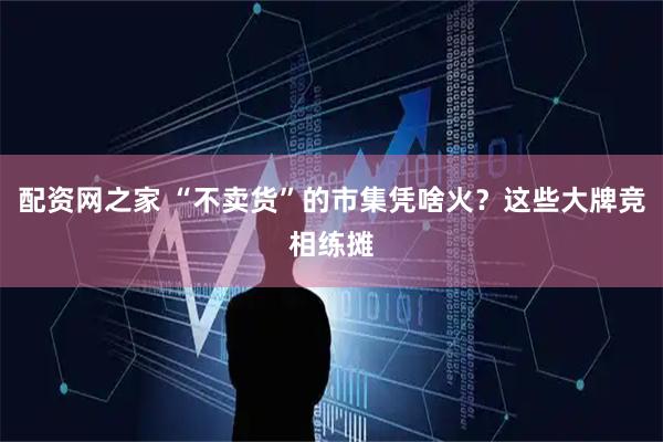 配资网之家 “不卖货”的市集凭啥火？这些大牌竞相练摊