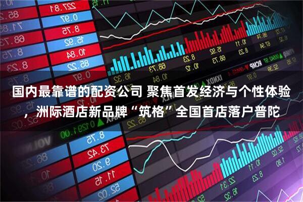 国内最靠谱的配资公司 聚焦首发经济与个性体验，洲际酒店新品牌“筑格”全国首店落户普陀