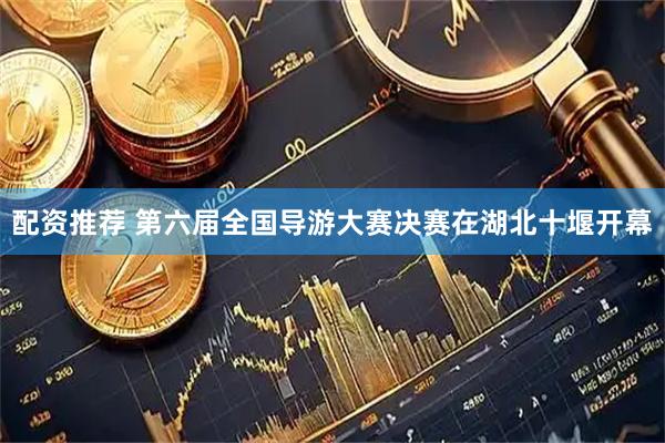 配资推荐 第六届全国导游大赛决赛在湖北十堰开幕