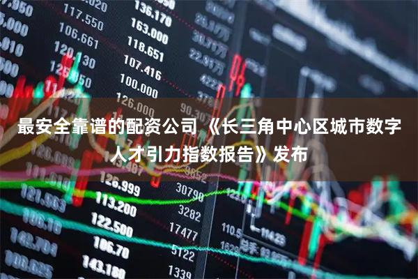 最安全靠谱的配资公司 《长三角中心区城市数字人才引力指数报告》发布